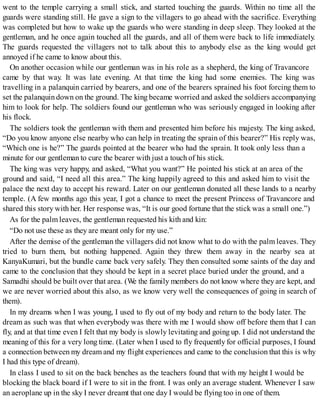 went to the temple carrying a small stick, and started touching the guards. Within no time all the
guards were standing still. He gave a sign to the villagers to go ahead with the sacrifice. Everything
was completed but how to wake up the guards who were standing in deep sleep. They looked at the
gentleman, and he once again touched all the guards, and all of them were back to life immediately.
The guards requested the villagers not to talk about this to anybody else as the king would get
annoyed if he came to know about this.
On another occasion while our gentleman was in his role as a shepherd, the king of Travancore
came by that way. It was late evening. At that time the king had some enemies. The king was
travelling in a palanquin carried by bearers, and one of the bearers sprained his foot forcing them to
set the palanquin down on the ground. The king became worried and asked the soldiers accompanying
him to look for help. The soldiers found our gentleman who was seriously engaged in looking after
his flock.
The soldiers took the gentleman with them and presented him before his majesty. The king asked,
“Do you know anyone else nearby who can help in treating the sprain of this bearer?” His reply was,
“Which one is he?” The guards pointed at the bearer who had the sprain. It took only less than a
minute for our gentleman to cure the bearer with just a touch of his stick.
The king was very happy, and asked, “What you want?” He pointed his stick at an area of the
ground and said, “I need all this area.” The king happily agreed to this and asked him to visit the
palace the next day to accept his reward. Later on our gentleman donated all these lands to a nearby
temple. (A few months ago this year, I got a chance to meet the present Princess of Travancore and
shared this story with her. Her response was, “It is our good fortune that the stick was a small one.”)
As for the palm leaves, the gentleman requested his kith and kin:
“Do not use these as they are meant only for my use.”
After the demise of the gentleman the villagers did not know what to do with the palm leaves. They
tried to burn them, but nothing happened. Again they threw them away in the nearby sea at
KanyaKumari, but the bundle came back very safely. They then consulted some saints of the day and
came to the conclusion that they should be kept in a secret place buried under the ground, and a
Samadhi should be built over that area. (We the family members do not know where they are kept, and
we are never worried about this also, as we know very well the consequences of going in search of
them).
In my dreams when I was young, I used to fly out of my body and return to the body later. The
dream as such was that when everybody was there with me I would show off before them that I can
fly, and at that time even I felt that my body is slowly levitating and going up. I did not understand the
meaning of this for a very long time. (Later when I used to fly frequently for official purposes, I found
a connection between my dream and my flight experiences and came to the conclusion that this is why
I had this type of dream).
In class I used to sit on the back benches as the teachers found that with my height I would be
blocking the black board if I were to sit in the front. I was only an average student. Whenever I saw
an aeroplane up in the sky I never dreamt that one day I would be flying too in one of them.
 