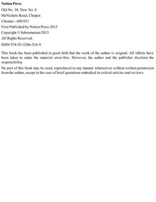 Notion Press
Old No. 38, New No. 6
McNichols Road, Chetpet
Chennai - 600 031
First Published by Notion Press 2015
Copyright © Subramonian 2015
All Rights Reserved.
ISBN 978-93-5206-518-9
This book has been published in good faith that the work of the author is original. All efforts have
been taken to make the material error-free. However, the author and the publisher disclaim the
responsibility.
No part of this book may be used, reproduced in any manner whatsoever without written permission
from the author, except in the case of brief quotations embodied in critical articles and reviews.
 