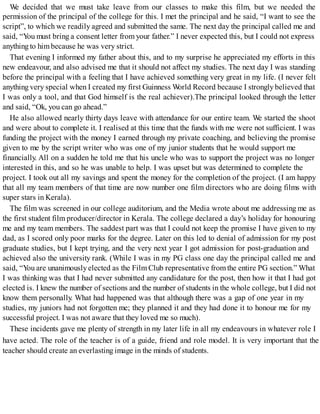 We decided that we must take leave from our classes to make this film, but we needed the
permission of the principal of the college for this. I met the principal and he said, “I want to see the
script”, to which we readily agreed and submitted the same. The next day the principal called me and
said, “You must bring a consent letter from your father.” I never expected this, but I could not express
anything to him because he was very strict.
That evening I informed my father about this, and to my surprise he appreciated my efforts in this
new endeavour, and also advised me that it should not affect my studies. The next day I was standing
before the principal with a feeling that I have achieved something very great in my life. (I never felt
anything very special when I created my first Guinness World Record because I strongly believed that
I was only a tool, and that God himself is the real achiever).The principal looked through the letter
and said, “Ok, you can go ahead.”
He also allowed nearly thirty days leave with attendance for our entire team. We started the shoot
and were about to complete it. I realised at this time that the funds with me were not sufficient. I was
funding the project with the money I earned through my private coaching, and believing the promise
given to me by the script writer who was one of my junior students that he would support me
financially. All on a sudden he told me that his uncle who was to support the project was no longer
interested in this, and so he was unable to help. I was upset but was determined to complete the
project. I took out all my savings and spent the money for the completion of the project. (I am happy
that all my team members of that time are now number one film directors who are doing films with
super stars in Kerala).
The film was screened in our college auditorium, and the Media wrote about me addressing me as
the first student film producer/director in Kerala. The college declared a day’s holiday for honouring
me and my team members. The saddest part was that I could not keep the promise I have given to my
dad, as I scored only poor marks for the degree. Later on this led to denial of admission for my post
graduate studies, but I kept trying, and the very next year I got admission for post-graduation and
achieved also the university rank. (While I was in my PG class one day the principal called me and
said, “You are unanimouslyelected as the Film Club representative fromthe entire PG section.” What
I was thinking was that I had never submitted any candidature for the post, then how it that I had got
elected is. I knew the number of sections and the number of students in the whole college, but I did not
know them personally. What had happened was that although there was a gap of one year in my
studies, my juniors had not forgotten me; they planned it and they had done it to honour me for my
successful project. I was not aware that they loved me so much).
These incidents gave me plenty of strength in my later life in all my endeavours in whatever role I
have acted. The role of the teacher is of a guide, friend and role model. It is very important that the
teacher should create an everlasting image in the minds of students.
 