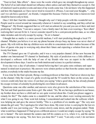 “Trust in God, Take efforts” - these were the words which gave me strength throughout my career.
The belief of an individual should not influence others unless and until they themselves accept it. Out
of intuition I used to predict events and most of my words came true. I do not know why this happened
and how this happened, as I have never tried to research it. (Please, I can read your thoughts, “…why
can’t we ask him a question”, no friends, I stopped this because I believe that what is known to God
should be known only to him).
Once I felt that I had this institution, I thought why can’t I help people with this wonderful tool.
People used to crowd around me innocently whenever I started to say something, and they called me
“Bhagavan”. My friends suggested that we will start an ashram for you and you can sit there and start
predicting. I told them, “I am not a sanyasi, I am a family man I do hate even wearing a ‘Kavi dhoti’
realising that I am not fit for it. I never consider myself to be a cent percent perfect man, as we often
make mistakes and cleverly escape by saying –‘To err is human’.
I thought that as media is a more powerful medium, I will start predicting through a local TV
channel. Whether you believe it or not, my phone became always busy, my house was never short of
guests. My wife told me that my children were not able to concentrate on their studies because of the
flow of guests who pop in worrying only about their future and expecting a solution from me all
twenty four hours.
The TV Channel gave me 15 episodes, and it was a very popular channel. (It has now become the
number one International TV channel in Tamilnadu). My style of prediction was a little different. I
developed a software with the help of one of my friends who was an expert in the software
development in those days. I used to use both intuition and science in a perfect mixture.
Every day was a day of adventure. I started believing that I am quite extra ordinary and super
natural in mind (not in practice). My answers were almost perfect so that from the camera man to the
anchor, everybody in the studio became my fan.
It was time for the final episode. Being a working professor at that time, I had never shown my face
on the channel. Only the visual of a globe revolving and the VJ would be there on the screen, and
viewers could only hear my voice. (I can hear you saying “what a good idea, he has already planned
his escape in times of calamity by predicting his own future in advance).
Questions came one after another, and answers were also given to the satisfaction of the viewers.
The last and final question came from a girl. She asked, “Sir, We are having a problem in our house;
my brother does not have a child and we are quite worried about this. Could you please suggest a
remedy for this?” The studio came to a standstill for me, and the others were waiting anxiously for
what I was going to say. Time went tick ticking. I concentrated and looked into the software which
was helping me and gave the answer boldly, “This is a problem of six months ago.” The very next
minute the girl said, “Sir, I apologise for what I have done. My sister in law is carrying for the last six
months and I was just testing you.” The curtain slowly came down, and the program ended. Think
what would have happened if I had given a different answer; I could not simply escape by saying “To
err is human”. The next moment the camera man left his camera as it is, where it is, and the anchor
came running to me saying, “Sir, how have you done this?” I said, “I am only a tool; I do not know
 