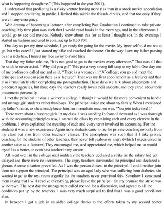 what is happening through me.” (This happened in the year 2001).
I understood that predicting is a risky venture having more risk than in a stock market speculation
and I stopped predicting in public. I limited this within the friends circles, and that too only if they
were in any emergency.
With dreams of becoming a lecturer, after completing Post Graduation I continued to take private
coaching. My time plan was such that I would read books in the mornings, and in the afternoons I
would go to see old movies. Nobody knew about this (or at least I thought so). In the evenings I
started my tuitions and used to continue up to 8.30 PM.
One day as per my time schedule, I got ready for going for the movie. My inner self told me not to
go, but who cares? I just started my bike and reached the theatre. On the way I saw my father passing
by in a rickshaw. I turned my face away to avoid him.
That day my father told me, “It is not good to go to the movies every afternoon.” That was all that
he said; he never asked, “Why did you go?” This put a very strong full stop to my habit. One day one
of my professors called me and said, “There is a vacancy in “X”college, you go and meet the
principal and you can join there as a lecturer.” That was my first appointment as a lecturer and that
also immediately after completing my post-graduation. These days we talk about placements and
placement agencies, but those days the teachers really loved their students, and they cared about their
placements personally.
I met the principal; it was a women’s college. I thought it would be far more convenient to handle
and manage girl students rather than boys. The principal asked me about my family. When I mentioned
my father’s name, as she already knew him, her immediate reaction was, “You join today itself.”
There were about a hundred girls in my class. I was standing in front of them and as I was thorough
with the accounting principles now, I started the class by explaining each and every element in the
problems. I even explained the meaning of each and every term involved in accounting. For the
students it was a new experience. Again more students came to me for private coaching not only from
my class but also from other teachers’ classes. The atmosphere was such that If I take private
coaching for the students of other teachers, they never felt jealous or angry (which I experienced in
another state as a lecturer).They encouraged me, and appreciated me, which helped me to mould
myself as a better, or even best teacher in my career.
All went well in the college until suddenly the teachers declared a strike as the salary had got
delayed and there were no increments. The angry teachers surrounded the principal and declared a
gherao. A tense situation prevailed. As I was the person closest to the principal, I could neither join
them nor support the principal. The principal was an aged lady who was suffering from diabetes; she
wanted to go to the rest room urgently but the teachers never permitted this. Somehow I convinced
them saying that I will resolve everything, please leave the principal. On my promise the strike was
withdrawn. The next day the management called me too for a discussion, and agreed to all the
conditions put up by the teachers. I was very much surprised to find that I was a good conciliator
also.
In between I got a job in an aided college thanks to the efforts taken by my second bother
 