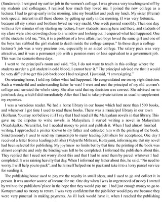 (Sundaram). I resigned my earlier job in the women’s college. I was given a very touchingsend off by
my students and colleagues. I realised how much they loved me. I joined the new college as a
lecturer. I had to get up early in the morning, take my breakfast and pack my lunch. My sister (Prema)
took special interest in all these chores by getting up early in the morning. (I was very fortunate,
because all my sisters and brothers loved me very much). One week passed smoothly. Then one day,
within a few minutes of my starting my lecture, I saw students running here and there, and students of
my class were also crowding close to a window and looking out. I enquired what had happened. One
of the students told me, “Sir, it is a problem of a love affair; two boys loved the same girl and one of
the boys has stabbed the girl student to death inside the college campus.” In those days a college
lecturer’s job was a very precious one, especially in an aided college. The salary pack was very
attractive, and it was a permanent job with a pension more or less equivalent to a government job.
This was the scenario those days.
I went to the principal’s room and said, “Sir, I do not want to teach in this college where the
students murder a girl student in cold blood, I cannot bear it.” The principal advised me that it would
be very difficult to get this job back once I had resigned. I just said, “I am resigning.”
On returning home, I told my father what had happened. He congratulated me on my right decision.
Such a wonderful and understanding father he was! I went and met the principal of my old women’s
college and narrated the whole story. She also said that my decision was correct. She advised me to
join back duty, which I did immediately. After that I had to take private tuitions as usual to supplement
my expenses.
I was a voracious reader. We had a home library in our house which had more than 1500 books,
and whenever I got time I used to read these books. There was a municipal library in our town
(Kollam). You may not believe it if I say that I had read all the Malayalam novels in that library. This
gave me the impetus to write novels in Malayalam. I started writing a novel in Malayalam
(Nizalukalkku Niramilla), but I needed money to print and publish it. When I had almost finished
writing, I approached a printer known to my father and entrusted him with the printing of the book.
Simultaneously I used to send my manuscripts to many leading publishers for acceptance. One day I
received a letter from a leading publisher (Vidyarthi Mithram, Kottayam), informing me that my novel
had been selected for publishing. My joy knew no limits but by that time the printing of the book was
almost complete and only the binding was left to be completed. I informed the publishers about this.
They replied that I need not worry about this and that I had to send them by parcel whatever I had
completed. It was raining heavily that day. When I informed my father about this, he said, “No need to
worry, I will help you to pack”, and he himself helped me to pack and take it to a lorry parcel service
for sending it.
The publishing house used to pay me the royalty in small shots, and I used to go and collect it in
person. It was another source of income for me. One day when I was in urgent need of money I started
by train to the publishers’place in the hope that they would pay me. I had just enough money to go to
Kottayam and no money to return. I was very confident that the publisher would pay me because they
were very punctual in making payments. As ill luck would have it, when I reached the publishing
 