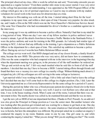 The principal observed my class. After a week he called me and said, “From today onwards you are
appointed as a regular lecturer.” From there another mile stone in my career started. I was very strict
in the college but passionate and understanding. I was appointed as the NSS Program Officer of the
college which gave me a lot of spiritual experience as I used to stay in ashrams with my student
volunteers for social work in the local area for about ten days at a time.
My interest in film making was with me all the time. I started taking short films for the local
companies in my spare time, and within a short span of time I became very popular. An idea struck
me, and I made a film on the NSS which won me the Vice-Chancellor’s Meritorious Service Award.
(The same Vice Chancellor who had recommended his driver’s brother as a candidate against me in
the interview).
In my young age it was my ambition to become a police officer. Naturally I had that in my mind for
a long period of time. When one day I saw one of my fellow teachers in police uniform I never
wasted a minute. I got all the details from him to become a Traffic Warden in the Tamilnadu Police. I
wore the police uniform, and went for training in the PRS grounds. As I already had similar type of
training in NCC, I did not find any difficulty in the training. I got a deputation as a Public Relations
Officer in the department for a short span of time. This satisfied my ambition to become a police
officer. During my service I won the best Public Relations Officer award.
The college service went well. Our HOD changed and one of my closest friends, a family friend of
mine, became the new HOD. This person who was very naive, did not know how to communicate.
(This was the same competitor who had competed with me in the interview in the beginning).One day
when the department meeting was going on, in the presence of all the staff members he ordered me
“You go and switch on my fan”. I felt very much insulted when he said this in front of all the staff
members. I decided that one day I have to become a HOD. I started taking efforts through friends and
found that there was a vacancy in a new college in a nearby village. Without thinking much about it, I
resigned my job. (All my colleagues are still serving in the same college as lecturers).
I got married while I was working in this college. I felt a little sad when I had to leave the college
but I decided that one day I will come back to this college in a higher position. (Yes, I did. Later the
Universityappointed me as a UniversityRepresentative for the same college for a period of 3 years).
During this period my father who was a blood pressure patient developed a blood clot in the brain
and became paralysed. I remember that day very well; I used to visit Kollam very often and at that
time, I was in the house reading a book. When I came out of the room, I noticed that there was no
movement in him. The nearby doctor was called in, he examined himand said that he was no more.
I got the new job as HOD of not one department but three. (Thanks to Prof. Prasad). As an add-on I
was also given the Principal in Charge position as I was the senior most. But another lecturer who
was looking after this position got irritated and was waiting for a chance to get back at me. One day
the students bunked classes and went for a movie - the same situation as I had already handled while I
was in Kerala, but here the atmosphere was different. My principal asked me to conduct an enquiry. I
conducted the enquiry in my room. Students came in one by one. One girl came in, and while
conducting the enquiry, I asked her: “What you are doing? Will you do anything you like?” The words
 