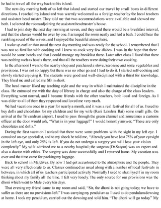 he had to travel all the way back to his island.
The next day morning both of us left that island and started our travel by small boats in different
directions. I reached my island and was warmly welcomed as a foreign teacher by the local teachers
and assistant head master. They told me that two accommodations were available and showed me
both. I selected the room adjoiningthe assistant headmaster’s house.
I had to join duty the next day morning at seven, and they said there would be a breakfast interval,
and that the classes would be over by one. I arranged the room neatly and had a bath. I could hear the
rumbling sound of the waves, and I enjoyed the beautiful atmosphere.
I woke up earlier than usual the next day morning and was ready for the school. I remembered that I
was not so familiar with cooking and I knew to cook very few dishes. I was in the hope that there
would be some hotels and that I could manage my breakfast there. Later after class I found that there
was nothingsuch as hotels there, and that all the teachers were doing their own cooking.
In the afternoon I went to the nearby shop and purchased a stove, kerosene and some vegetables and
provisions. I was not so happy, but there was no other go and I had to do it. I started self-cooking and
slowly started enjoying it. The students were good and well-disciplined with a thirst for knowledge.
They liked me and called me SB in short.
The head master liked my teaching style and the way in which I maintained the discipline in the
class. He entrusted me with the duty of library in charge and also the charge of the class leaders.
Everything went normal, and I became friends with the other teachers, both local and foreign. As I
was elder to all of them they respected and loved me very much.
We had vacations once in a year for nearly a month, and it was a real festival for all of us. I used to
buy dolls and chocolates for my children and for my wife (Rani Lakshmi Bai) some small gifts. On
arrival at the Trivandrum airport, I used to pass through the green channel and sometimes a customs
officer at the door would ask, “What is in your luggage?” I would honestly answer, “These are only
chocolates and dolls.”
During the first vacation I noticed that there were some problems with the sight in my left eye. I
consulted an eye specialist, and to my shock he told me, “Already you have lost 75% of your eyesight
in the left eye, and only 25% is left. If you do not undergo a surgery you will lose your vision
completely.” My wife admitted me to a nearby hospital; the surgeon (Dr.Satyan) was an expert and
also a doctor with ethics. The surgery was done successfully, and I returned home. My vacation was
over and the time came for packing my luggage.
Back to school in Maldives. By now I had got accustomed to the atmosphere and the people. They
were all very affectionate to us. Classes continued as usual along with a number of local festivals in
between, in which all of us teachers participated actively. Normally I used to shut myself in my room
thinking about my family all the time. I felt very lonely. The only source for our provisions was the
dhoni which went to Male every ten days.
That evening my friend came to my room and said, “Sir, the dhoni is not going today; we have to
suffer as there are no provisions left.” I was carrying my pendulumas I used to do pendulumdowsing
at home. I took my pendulum, carried out the dowsing and told him, “The dhoni will go today.” My
 