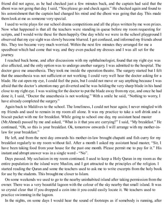 friend did not agree, as he had checked just a few minutes back, and the captain had said that the
dhoni was not going that day. I said, “You please go and check again.” He checked again and found to
his astonishment that the captain had changed his mind and the dhoni was going that day. This made
them look at me as someone very special.
I used to write plays for our school drama competitions and all the plays written by me won prizes.
Now what happened is that all the teachers were standing in queue before my room requesting for
scripts, and I would write these for them happily. One day while we were in the school playground I
observed that my eye sight was slowly become blurred. I got confused, and informed my friends about
this. They too became very much worried. Within the next few minutes they arranged for me a
speedboat which had come that way, and they even packed my dresses and I was all set for the
journey.
I reached back home, and after discussions with my ophthalmologist, found that my right eye was
also affected, and the only option was to undergo another surgery. I was admitted to the hospital. The
doctor gave me anaesthesia. They took me inside the operation theatre. The surgery started but I felt
that the anaesthesia was not sufficient or not working. I could very well hear the doctor asking for a
blade. He cut open my eye, I could feel the pain, but I could not move or say anything because I was
afraid that the doctor’s attention may get diverted and he was holding the very sharp blade in his hand
close to my right eye. I was waiting for the doctor to put the blade away frommy eye, and once he had
done it, I said, “Doctor the anaesthesia is not working.” With a smile he said, “Nothing to worry, I
have already completed the surgery.”
Again back to Maldives to the school. The loneliness, I could not bear again; I never mingled with
my friends and used to remain in my room all alone. It was my practice to take a soft drink and a
biscuit packet with me for breakfast. While going to school one day, my assistant head master
(Mr.Ahmed) passed by me and asked, “What is it that you are carrying?” I said, “My breakfast.” He
continued, “Oh, so this is your breakfast. Ok, tomorrow onwards I will arrange with my mother-in-
law for your breakfast.”
He left, and from the next day onwards his mother-in-law brought chapatti and fish curry for my
breakfast regularly to my room without fail. After a month I asked my assistant head master, “Sir, I
have been taking food from your house for the past one month. Please permit me to pay for it.” His
instant and abrupt answer was in a single word - “No”.
Days passed. My seclusion in my room continued. I used to keep a Holy Quran in my room as the
entire population in the island were Muslim, and I got attracted to the principles of the religion. I
started reading the Quran and some the teachers used to ask me to write excerpts from the holy book
for use by the students. This brought me closer to Islam.
On some weekends we used to go to the nearby uninhabited island after taking permission from the
owner. There was a very beautiful lagoon with the colour of the sky nearby that small island. It was
so crystal clear that if you dropped a coin into it you could easily locate it. We teachers used to
practice swimming in the lagoon.
In the nights, on some days I would hear the sound of footsteps as if somebody is running, after
 