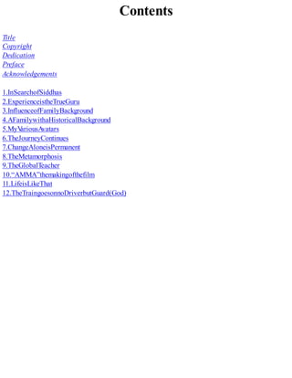 Contents
Title
Copyright
Dedication
Preface
Acknowledgements
1.InSearchofSiddhas
2.ExperienceistheTrueGuru
3.InfluenceofFamilyBackground
4.AFamilywithaHistoricalBackground
5.MyVariousAvatars
6.TheJourneyContinues
7.ChangeAloneisPermanent
8.TheMetamorphosis
9.TheGlobalTeacher
10.“AMMA”themakingofthefilm
11.LifeisLikeThat
12.TheTraingoesonnoDriverbutGuard(God)
 