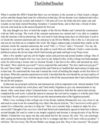 TheGlobalTeacher
When I reached the ATM I found that there was no balance in the account as I had issued a cheque
earlier and that cheque had come for collection on that day. All my dreams were shattered and with a
heavy heart I took my scooter and started it. I felt pain all over my body and also many cuts and
wounds on my body started bleeding. Somehow I reached home, and at that time a friend of mine
arrived, who took me to the nearest hospital for first aid.
My only thought was how to build the temple of the Divine Mother and I started the construction
with my little savings. The work of the sanctum sanctorum was started and I was able to complete
only the structure with no plastering. The roof used to leak during rainy days on which days I used to
sit inside the sanctum sanctorum and cry and pray to my Divine Mother, why is this so, I am your son
and you do not help me to complete this work. My fingers unknowingly scratched three marks on the
structure inside the sanctum sanctorum, the word “Om”, a “Cross” and a “Crescent”. For me, the
Supreme is one and the same, and only the paths to reach Him are different. I built a semi-circular
platformto place the divine lamp which I had already got made and kept in my Pooja room.
After a few months I quit my job for higher salary and position and joined another college. One of
my professors (Dr. Gopal) who was very close to me, helped in this. In this college one bank manager
came for delivering a lecture and we became friends. I met him in his office and narrated my story.
He asked, “How much do you want?” I never expected this and asked, “Sir, how much can you give?”
He said “three lakhs”. I had never expected this and I had never handled that much money in lump sum
at that time. He sanctioned the loan and I started the work of building the temple on the first floor of
my house. When the sanctumsanctorumwas built, I decided that the roof should be an exact replica of
the Egyptian pyramid. I was with the mason ready with all the measurements that I had collected from
the net for this purpose.
At that time my principal called me and entrusted me with an important work. Absent minded, I left
the house and reached my work place and I had totally forgotten to give my measurements to my
mason. After some hours when I returned home I was shocked to find that the mason had already
completed the roof work. I asked the mason to measure the roof and to compare it with the plan I had
in my hand. To our surprise it was built as per the measurement plan of the Egyptian pyramid.
While I was working in this college one of my former students (Kumaresh) was very close to me
and used to come to me for counsellingvery often. One day he told me, “Sir, I am in love with a girl; I
cannot live without her, you have to help me.” How can a teacher help a student to make his love
successful? I thought of my own love which had failed and immediately agreed to help him without a
second thought. He used to come to my temple regularly and became a strong devotee of my Divine
Mother. I found him very upset one day and asked him for the reason. He said, “Sir, one astrologer
after seeing my horoscope told me that my life is in danger and that I will meet with an accident.” I
told him, “Do not worry. The Divine Mother can change your fate. Pray to her sincerely.” He prayed
 