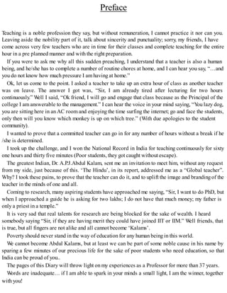 Preface
Teaching is a noble profession they say, but without remuneration, I cannot practice it nor can you.
Leaving aside the nobility part of it, talk about sincerity and punctuality; sorry, my friends, I have
come across very few teachers who are in time for their classes and complete teaching for the entire
hour in a pre planned manner and with the right preparation.
If you were to ask me why all this sudden preaching, I understand that a teacher is also a human
being, and he/she has to complete a number of routine chores at home, and I can hear you say, “…and
you do not know how much pressure I am having at home.”
Ok, let us come to the point. I asked a teacher to take up an extra hour of class as another teacher
was on leave. The answer I got was, “Sir, I am already tired after lecturing for two hours
continuously.” Well I said, “Ok friend, I will go and engage that class because as the Principal of the
college I am answerable to the management.” I can hear the voice in your mind saying, “You lazy dog,
you are sitting here in an AC room and enjoying the time surfing the internet; go and face the students,
only then will you know which monkey is up on which tree.” (With due apologies to the student
community).
I wanted to prove that a committed teacher can go in for any number of hours without a break if he
/she is determined.
I took up the challenge, and I won the National Record in India for teaching continuously for sixty
one hours and thirty five minutes (Poor students, they got caught without escape).
The greatest Indian, Dr. A.P.J.Abdul Kalam, sent me an invitation to meet him, without any request
from my side, just because of this. ‘The Hindu’, in its report, addressed me as a “Global teacher”.
Why? I took these pains, to prove that the teacher can do it, and to uplift the image and branding of the
teacher in the minds of one and all.
Coming to research, many aspiring students have approached me saying, “Sir, I want to do PhD, but
when I approached a guide he is asking for two lakhs; I do not have that much money; my father is
only a priest in a temple.”
It is very sad that real talents for research are being blocked for the sake of wealth. I heard
somebody saying “Sir, if they are having merit they could have joined IIT or IIM.” Well friends, that
is true, but all fingers are not alike and all cannot become ‘Kalams’.
Poverty should never stand in the way of education for any human being in this world.
We cannot become Abdul Kalams, but at least we can be part of some noble cause in his name by
sparing a few minutes of our precious life for the sake of poor students who need education, so that
India can be proud of you..
The pages of this Diary will throw light on my experiences as a Professor for more than 37 years.
Words are inadequate… if I am able to spark in your minds a small light, I am the winner, together
with you!
 
