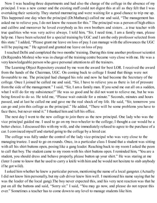 Now I was heading three departments and had also the charge of the college in the absence of my
principal. I was a new comer and the existing staff could not digest this at all as they felt that I was
overtaking their seniority. They started murmuring and were waiting for a good chance to trip me up.
This happened one day when the principal (Dr.Muthuraj) called me and said, “The management has
asked me to relieve you, I do not know the reason for this.” The principal was a person of high ethics
and calibre and moreover he loved everybody as his own brothers and sisters…a true teacher with
true qualities who was very active always. I told him, “Sir, I need time, I am a family man, please
help me. I have been selected for a special training by UGC and I am the only professor selected from
this state.” I added, “Please grant me leave on loss of pay. I can manage with the allowances the UGC
will be paying me.” He agreed and granted me leave on loss of pay.
I reached Delhi and completed the two months’training. During this time another professor/scientist
(Dr.Rajendra Mishra) who was in charge of the training centre became very close with me. He was a
very knowledgeable person who gave personal attention to all the trainers.
The Learning Object Repository created by me won the award for best LOR. I received the award
from the hands of the Chairman, UGC. On coming back to college I found that things were not
favourable to me. The principal had changed his role and now he had become the Secretary of the
college. Once I joined he called me and said, “Sir, I have to relieve you as there is lot of pressure
from the side of the management.” I said, “Sir, I am a family man. If you send me out all on a sudden,
what I will do for my subsistence?” He was so good and he did not want to relieve me, but he was
being forced to do so. He told me, “Please wait outside for a minute.” Seconds, minutes and hours
passed, and at last he called me and gave me the real shock of my life. He said, “Sir, tomorrow you
can go and join this college as the principal.” He added, “There will be some problems you have to
face there, but never mind it.” I thanked himand left his office.
The next day I went to the new college to join there as the new principal. One lady who was the
vice principal guided me. I used to go on my two-wheeler to the college; I thought a car would be a
better choice. I discussed this with my wife, and she immediately refused to agree to the purchase of a
car. I convinced myself and started going to the college by a hired car.
The college was fully under the control of the lady vice-principal who was very close to the
managing trustee. I used to go on rounds. Once, in a particular class I found that a student was sitting
with all his shirt buttons open, posing like a gang leader. Reaching back to my room I asked the peon
to call that boy. The student came to my room with his shirt buttons open. I reminded him, “You are a
student, you should dress and behave properly, please button up your shirt.” He was staring at me
(later I came to know that he used to carry a knife with him and he would not hesitate to stab anybody
if he got wild).
I asked himwhether he knew a particular person, mentioning the name of a local gangster. (Actually
I did not know him personally, but my cab driver knew him well. I mentioned his name saying that he
was the leader of the local gang).The boy never expected this, and his very next reaction was that he
put on all the buttons and said, “Sorry sir.” I said, “You may go now, and please do not repeat this
ever.” Sometimes a teacher has to come down to any level to manage students like him.
 
