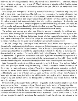 than what the new management had offered. My answer was a definite “No”. I told them, “I have
already given my word and I have to keep it.” When I was about to leave the college I met the trustee
and thanked him, and I could see tears at the corners of his eyes. This was the appreciation that I
really expected.
New college, new atmosphere. The building was under construction. There were only a very few
staff. It was a family type atmosphere. The staff were very cooperative. The number of students was
not much, as the courses offered were very few in number. I worked hard to market the courses as
there was heavy competition from neighbouring colleges. I wanted to introduce something different in
this college to make it look unique and distinct from other neighbouring colleges. I developed a very
strict discipline system such as compulsory prayer sessions in the morning and so on. This made the
college popular and more number of girl students joined the next year. The parents felt that the college
was safe for their girl children and many a time they expressed this to me openly.
The college was growing year after year. With the increase in strength, the problems also
increased. There were ego clashes between departments and between teachers. I tried my level best
to counsel them. It was at this time that our new trustee who had successfully completed his studies
from London took charge of the affairs of the college. He was very different in his approach. He used
to discuss everything very freely and was a very benevolent and understandingperson.
At this time I thought why I cannot again try for a Guinness World Record. I sent a proposal to the
Guinness after obtaining permission from my management. Guinness gave me permission to go ahead.
The record aimed for was in “Largest Computer Class in the world (Multiple Points)”. As per the
Guinness guidelines I had to assemble the largest number of students for the class at multiple points
(Internationally). My training in E-Learning which I had obtained from the UGC helped me a lot here.
For three months I slept only for two to three hours in the night, but I attended the college as usual. I
searched for a platform(epal) to communicate with the teachers throughout the world. I found it and I
started communicating with teachers in different parts of the world requesting their participation.
Soon I got positive replies from different parts of the world. I thought “How to learn Online”
would be a good topic. After filtering and finalising I selected 25 countries. I needed a software for
this project - a video conferencing software. Those days video conferencing was not so popular. I
searched the net and found a number of softwares. As a person with only a commerce background, I
could not make head or tail of them. I searched again, and found a simple software fromAustralia. It
was a paid software. I practised with it and within days became familiar with it. But that was not
enough as my team members spread out throughout the world should also become familiar with the
use of this software.
By this time I was thorough with the software. I prepared a small manual in simple words about
how to use the software. I sent this to all the 25 participants, and a number of doubts flowed in. I
replied and clarified them all. Now funds became a problem as I was funding the project with my
own personal money. I talked with my management and they immediately agreed to fund the project. I
found that the software was very expensive for a short period use. I sent an email to the CEO of the
software company in Australia explaining the purpose for which the software was intended to be
 
