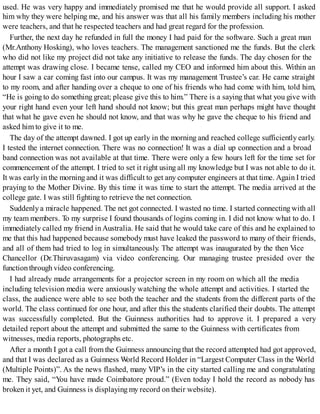 used. He was very happy and immediately promised me that he would provide all support. I asked
him why they were helping me, and his answer was that all his family members including his mother
were teachers, and that he respected teachers and had great regard for the profession.
Further, the next day he refunded in full the money I had paid for the software. Such a great man
(Mr.Anthony Hosking), who loves teachers. The management sanctioned me the funds. But the clerk
who did not like my project did not take any initiative to release the funds. The day chosen for the
attempt was drawing close. I became tense, called my CEO and informed him about this. Within an
hour I saw a car coming fast into our campus. It was my management Trustee’s car. He came straight
to my room, and after handing over a cheque to one of his friends who had come with him, told him,
“He is going to do something great; please give this to him.” There is a saying that what you give with
your right hand even your left hand should not know; but this great man perhaps might have thought
that what he gave even he should not know, and that was why he gave the cheque to his friend and
asked him to give it to me.
The day of the attempt dawned. I got up early in the morning and reached college sufficiently early.
I tested the internet connection. There was no connection! It was a dial up connection and a broad
band connection was not available at that time. There were only a few hours left for the time set for
commencement of the attempt. I tried to set it right using all my knowledge but I was not able to do it.
It was early in the morning and it was difficult to get any computer engineers at that time. Again I tried
praying to the Mother Divine. By this time it was time to start the attempt. The media arrived at the
college gate. I was still fighting to retrieve the net connection.
Suddenly a miracle happened. The net got connected. I wasted no time. I started connecting with all
my team members. To my surprise I found thousands of logins coming in. I did not know what to do. I
immediately called my friend inAustralia. He said that he would take care of this and he explained to
me that this had happened because somebody must have leaked the password to many of their friends,
and all of them had tried to log in simultaneously. The attempt was inaugurated by the then Vice
Chancellor (Dr.Thiruvasagam) via video conferencing. Our managing trustee presided over the
functionthrough video conferencing.
I had already made arrangements for a projector screen in my room on which all the media
including television media were anxiously watching the whole attempt and activities. I started the
class, the audience were able to see both the teacher and the students from the different parts of the
world. The class continued for one hour, and after this the students clarified their doubts. The attempt
was successfully completed. But the Guinness authorities had to approve it. I prepared a very
detailed report about the attempt and submitted the same to the Guinness with certificates from
witnesses, media reports, photographs etc.
After a month I got a call from the Guinness announcing that the record attempted had got approved,
and that I was declared as a Guinness World Record Holder in “Largest Computer Class in the World
(Multiple Points)”. As the news flashed, many VIP’s in the city started calling me and congratulating
me. They said, “You have made Coimbatore proud.” (Even today I hold the record as nobody has
broken it yet, and Guinness is displaying my record on their website).
 