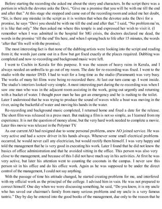 Before starting the recording she asked me about the story and characters. In the script there was a
portion in which the devotee asks the Devi, “Give me a promise that you will be with me till the end
and after that.” At this stage she stopped and came out of the recording room and asked me her doubt,
“Sir, is there any mistake in the script as it is written that when the devotee asks the Devi for a
promise, he says “Devi you should be with me till the end and after that.” I said, “No problemma’m,
it is like that only.” She then asked me where this temple is and expressed her wish to visit it. (I
remember when I was admitted in the hospital for MG crisis, the doctors declared me dead, the
words in the promise ‘till the end’fits here, and when I sprang back to life after 15 minutes, the words
‘after that’fits well with the promise).
The most interesting fact is that none of the dubbing artists were looking into the script and reading
from it; the words just came out in a flow but got fixed exactly at the places required. Dubbing was
completed and now re-recordingand background music were left.
I went to Cochin in Kerala for this purpose. It was the season of heavy rains in Kerala, and I
always needed an umbrella to go out of my room. The date for re-recording was fixed. I went to the
studio with the master DVD. I had to wait for a long time as the studio (Paramount) was very busy.
The works of many hit films were being re-recorded there. At last our turn came up. I went inside.
The studio’s interiors looked very simple. Amost interesting part during the re-recording was when I
saw one man who was in the adjacent room assisting in the work, going out urgently and returning
with a bucket of water. I thought poor man he has got an emergency and he is rushing to the toilet.
Later I understood that he was trying to produce the sound of waves while a boat was moving in the
river, using the bucketful of water and moving his hands in the water.
Re-recording and background music completed, I returned home and fixed a date for the release.
The short film was released in a press meet. But making a film is not so simple, as I learned from my
experience. It is not the question of money alone, but the very hard work needed to complete a movie.
Later this movie was telecast in the Polymer TV.
As our current AO had resigned due to some personal problems, anew AO joined service. He was
very active and had a screw driver in his hands always. Whenever some small electrical problems
occurred, he would never call any electrician, but would rectify them himself. I was very happy and
told the management that he is very good in executing his work. Later I found that he did not know the
basics of office administration and that he avoided sitting in the office. This person was also very
close to the management, and because of this I did not have much say in his activities. At first he was
very active, but later his attention went to counting the coconuts in the campus. I never saw this
person sit in his office and do his office work. Again as he was supposed to be under the direct
control of the management, I could not say anything.
With the passage of time his attitude changed, he started creating problems for me, and interfered
with my official work as the principal of the college. I advised him in vain. He was not prepared to
correct himself. One day when we were discussing something, he said, “Do you know, it is my uncle
who has saved our chairman’s family from many serious problems and my uncle is a very famous
tantric.” Day by day he entered into the good books of the management, due only to the reason that he
 