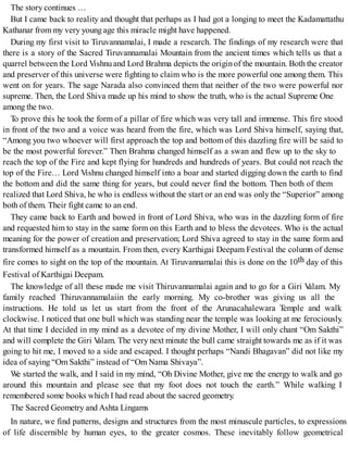 The story continues …
But I came back to reality and thought that perhaps as I had got a longing to meet the Kadamattathu
Kathanar frommy very young age this miracle might have happened.
During my first visit to Tiruvannamalai, I made a research. The findings of my research were that
there is a story of the Sacred Tiruvannamalai Mountain from the ancient times which tells us that a
quarrel between the Lord Vishnu and Lord Brahma depicts the origin of the mountain. Both the creator
and preserver of this universe were fighting to claim who is the more powerful one among them. This
went on for years. The sage Narada also convinced them that neither of the two were powerful nor
supreme. Then, the Lord Shiva made up his mind to show the truth, who is the actual Supreme One
among the two.
To prove this he took the form of a pillar of fire which was very tall and immense. This fire stood
in front of the two and a voice was heard from the fire, which was Lord Shiva himself, saying that,
“Among you two whoever will first approach the top and bottom of this dazzling fire will be said to
be the most powerful forever.” Then Brahma changed himself as a swan and flew up to the sky to
reach the top of the Fire and kept flying for hundreds and hundreds of years. But could not reach the
top of the Fire… Lord Vishnu changed himself into a boar and started digging down the earth to find
the bottom and did the same thing for years, but could never find the bottom. Then both of them
realized that Lord Shiva, he who is endless without the start or an end was only the “Superior” among
both of them. Their fight came to an end.
They came back to Earth and bowed in front of Lord Shiva, who was in the dazzling form of fire
and requested him to stay in the same form on this Earth and to bless the devotees. Who is the actual
meaning for the power of creation and preservation; Lord Shiva agreed to stay in the same form and
transformed himself as a mountain. From then, every Karthigai Deepam Festival the column of dense
fire comes to sight on the top of the mountain. At Tiruvannamalai this is done on the 10th day of this
Festival of Karthigai Deepam.
The knowledge of all these made me visit Thiruvannamalai again and to go for a Giri Valam. My
family reached Thiruvannamalaiin the early morning. My co-brother was giving us all the
instructions. He told us let us start from the front of the Arunacahalewara Temple and walk
clockwise. I noticed that one bull which was standing near the temple was looking at me ferociously.
At that time I decided in my mind as a devotee of my divine Mother, I will only chant “Om Sakthi”
and will complete the Giri Valam. The very next minute the bull came straight towards me as if it was
going to hit me, I moved to a side and escaped. I thought perhaps “Nandi Bhagavan” did not like my
idea of saying “Om Sakthi” instead of “Om Nama Shivaya”.
We started the walk, and I said in my mind, “Oh Divine Mother, give me the energy to walk and go
around this mountain and please see that my foot does not touch the earth.” While walking I
remembered some books which I had read about the sacred geometry.
The Sacred Geometry and Ashta Lingams
In nature, we find patterns, designs and structures from the most minuscule particles, to expressions
of life discernible by human eyes, to the greater cosmos. These inevitably follow geometrical
 