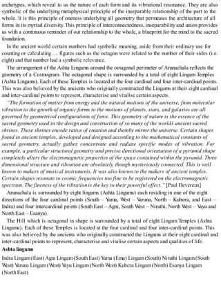 archetypes, which reveal to us the nature of each form and its vibrational resonance. They are also
symbolic of the underlying metaphysical principle of the inseparable relationship of the part to the
whole. It is this principle of oneness underlying all geometry that permeates the architecture of all
forms in its myriad diversity. This principle of interconnectedness, inseparability and union provides
us with a continuous reminder of our relationship to the whole, a blueprint for the mind to the sacred
foundation.
In the ancient world certain numbers had symbolic meaning, aside from their ordinary use for
counting or calculating … figures such as the octagon were related to the number of their sides (i.e.
eight) and that number had a symbolic relevance.
The arrangement of the Ashta Lingams around the octagonal perimeter of Arunachala reflects the
geometry of a Cosmogram. The octagonal shape is surrounded by a total of eight Lingam Temples
(Ashta Lingams). Each of these Temples is located at the four cardinal and four inter-cardinal points.
This was also believed by the ancients who originally constructed the Lingams at their eight cardinal
and inter-cardinal points to represent, characterise and vitalise certain aspects.
“The formation of matter from energy and the natural motions of the universe, from molecular
vibration to the growth of organic forms to the motions of planets, stars, and galaxies are all
governed by geometrical configurations of force. This geometry of nature is the essence of the
sacred geometry used in the design and construction of so many of the world’s ancient sacred
shrines. These shrines encode ratios of creation and thereby mirror the universe. Certain shapes
found in ancient temples, developed and designed according to the mathematical constants of
sacred geometry, actually gather, concentrate and radiate specific modes of vibration. For
example, a particular structural geometry and precise directional orientation of a pyramid shape
completely alters the electromagnetic properties of the space contained within the pyramid. Three
dimensional structure and vibration are absolutely, though mysteriously connected. This is well
known to makers of musical instruments. It was also known to the makers of ancient temples.
Certain shapes resonate to cosmic frequencies too fine to be registered on the electromagnetic
spectrum. The fineness of the vibration is the key to their powerful effect.” [Paul Devereux]
Arunachala is surrounded by eight lingams (Ashta Lingams) each residing in one of the eight
directions of the four cardinal points (South – Yama, West – Varuna, North – Kubera, and East –
Indra) and four intercardinal points (South East – Agni, South West – Niruthi, North West – Vayu and
North East – Esanya).
The Hill which is octagonal in shape is surrounded by a total of eight Lingam Temples (Ashta
Lingams). Each of these Temples is located at the four cardinal and four inter-cardinal points. This
was also believed by the ancients who originally constructed the Lingams at their eight cardinal and
inter-cardinal points to represent, characterise and vitalise certain aspects and qualities of life.
Ashta lingams
Indra Lingam(East) Agni Lingam(South East) Yama (Ema) Lingam(South) Niruthi Lingam(South
West) Varuna Lingam(West) Vayu Lingam(North West) Kubera Lingam(North) Esanya Lingam
(North East)
 