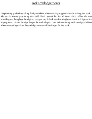 Acknowledgements
I express my gratitude to all my family members who were very supportive while writing this book.
My special thanks goes to my dear wife Rani Lakshmi Bai for all those black coffees she was
providing me throughout the night to energise me. I thank my dear daughters Janani and Aparna for
helping me to choose the right images for each chapter. I am indebted to my media designer Mithun
who was workingwith me day and night to create all the images for this book.
 