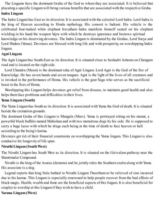 The Lingams have the dominant Graha of the God to whom they are associated. It is believed that
placating a specific Lingamwill bring various benefits that are associated with the respective Graha.
Indra Lingam
The Indra Lingamhas East as its direction. It is associated with the celestial Lord Indra. Lord Indra is
the king of Heaven according to Hindu mythology. His consort is Indrani. His vehicle is the
celebrated four-tusked white elephant Iravatham Indra manifests himself seated on his elephant
wielding in his hand the weapon Vajra with which he destroys ignorance and bestows spiritual
knowledge on his deserving devotees. The Indra Lingam is dominated by the Grahas, Lord Surya and
Lord Shukra (Venus). Devotees are blessed with long life and with prosperity, on worshipping Indra
lingam.
Agni Lingam
The Agni Lingam has South-East as its direction. It is situated close to Seshadri Ashram on Chengam
road and is located on the right side.
Lord Chandra (Moon) is the dominant raha of Agni Lingam. Lord Agni is the God of the fire of
Knowledge. He has seven hands and seven tongues. Agni is the light of the lives of all creatures and
is invoked in the performance of Homa. His vehicle is the goat Saga who serves as the sacrificial
beast in the fires of Homa.
Worshipping this Lingam helps devotees get relief from disease, to maintain good health and also
helps themface problems and difficulties in their lives.
Yama Lingam (South)
The Yama Lingamhas South as its direction. It is associated withYama the God of death. It is situated
beside the cremation grounds.
The dominant Graha of this Lingam is Mangala (Mars). Yama is portrayed sitting on his mount, a
powerful black buffalo named Mahishan and with two monstrous dogs by his side. He is supposed to
carry a huge lasso with which he drags each being at the time of death to face heaven or hell
according to the being’s karma.
Devotees get rid of their financial constraints on worshipping the Yama lingam. This Lingam is also
conducive for longevityof life span.
Niruthi Lingam (SouthWest)
The Niruthi Lingam has South West as its direction. It is situated on the Girivalam pathway near the
Shantimalai Compound.
Niruthi is the king of the Asuras (demons) and he jointly rules the Southern realm along with Yama.
His associate is a dog.
Legend reports that king Nala bathed in Niruthi Lingam Theertham to be relieved of sins incurred
due to his karma. This Lingam is especially renowned to help people recover from the bad effects of
black magic. Health, wealth and fame are the beneficial aspects of this lingam. It is also beneficial for
couples to worship at this Lingamif they wish to have a child.
Varuna Lingam (West)
 