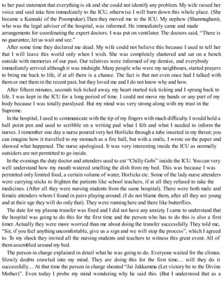 to her past statement that everything is ok and she could not identify any problem. My wife raised her
voice and said take him immediately to the ICU, otherwise I will burn down this whole place. (She
became a Kannaki of the Poompukar).Then they moved me to the ICU. My nephew (Shanmugham),
who was the legal adviser of the hospital, was informed. He immediately came and made
arrangements for coordinating the expert doctors. I was put on ventilator. The doctors said, “There is
no guarantee, let us wait and see.”
After some time they declared me dead. My wife could not believe this because I used to tell her
that I will leave this world only when I wish. She was completely shattered and sat on a bench
outside with memories of our past. Our relatives were informed of my demise, and everybody
immediately arrived although it was midnight. Many people who were my neighbours, started prayers
to bring me back to life, if at all there is a chance. The fact is that not even once had I talked with
them or met them in the recent past, but they loved me and I do not know why and how.
After fifteen minutes, seconds tick ticked away, my heart started tick ticking and I sprang back to
life. I was kept in the ICU for a long period of time. I could not move my hands or any part of my
body because I was totally paralysed. But my mind was very strong along with my trust in the
Supreme.
In the hospital, I used to communicate with the tip of my fingers with much difficulty. I would hold a
ball point pen and used to scribble on a writing pad what I felt and what I needed to inform the
nurses. I remember one day a nurse poured very hot Horlicks through a tube inserted in my throat; you
can imagine how it travelled to my stomach as a fire ball, but with a smile, I wrote on the paper and
showed what happened. The nurse apologised. It was very interesting inside the ICU as normally
outsiders are not permitted to go inside.
In the evenings the duty doctor and attenders used to eat “Chilly Gobi” inside the ICU. You can very
well understand how my mouth watered smelling the dish from my bed. This was because I was
permitted only limited food, a certain volume of water, Horlicks etc. Some of the lady nurse attenders
were carrying sticks to frighten the patients like school teachers, if at all they refused to take the
medicines. (After all they were nursing students from the same hospital). There were both male and
female attenders whom I found in pairs playing around. (I do not blame them, after all they are young
and at their age they will do only that). They were running here and there like butterflies.
The date for my plasma transfer was fixed and I did not have any anxiety. I came to understand that
the hospital was going to do this for the first time and the person who has to do this is also a first
timer. Actually they were more worried than me about doing the transfer successfully. They told me,
“Sir, if you feel anything uncomfortable, give us a sign and we will stop the process”, which I agreed
to. To my shock they invited all the nursing students and teachers to witness this great event. All of
them assembled around my bed.
The person in charge explained in detail what he was going to do. Everyone waited for the climax.
Slowly doubts crawled into my mind. They are doing this for the first time… will they do it
successfully… At that time the person in charge shouted “Jai Jakkamma (Let victory be to the Divine
Mother)”. Even today I probe my mind wondering why he said this. (But I understood that as a
 