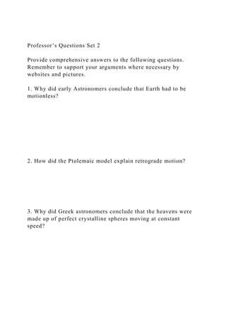 Professor’s Questions Set 2
Provide comprehensive answers to the following questions.
Remember to support your arguments where necessary by
websites and pictures.
1. Why did early Astronomers conclude that Earth had to be
motionless?
2. How did the Ptolemaic model explain retrograde motion?
3. Why did Greek astronomers conclude that the heavens were
made up of perfect crystalline spheres moving at constant
speed?
 