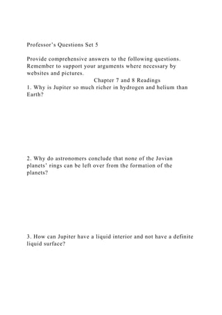 Professor’s Questions Set 5
Provide comprehensive answers to the following questions.
Remember to support your arguments where necessary by
websites and pictures.
Chapter 7 and 8 Readings
1. Why is Jupiter so much richer in hydrogen and helium than
Earth?
2. Why do astronomers conclude that none of the Jovian
planets’ rings can be left over from the formation of the
planets?
3. How can Jupiter have a liquid interior and not have a definite
liquid surface?
 