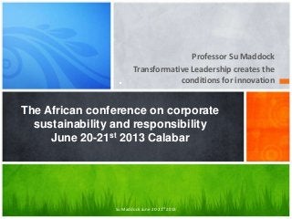 Professor Su Maddock
Transformative Leadership creates the
conditions for innovation.
The African conference on corporate
sustainability and responsibility
June 20-21st 2013 Calabar
Su Maddock June 20-21st 2013
 