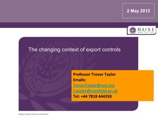 2 May 2012




The changing context of export controls



                  Professor Trevor Taylor
                  Emails:
                  TrevorTaylor@rusi.org
                  t.taylor@cranfield.ac.uk
                  Tel: +44 7818 444350
 