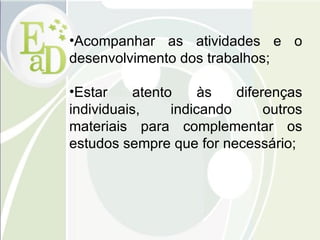 Acompanhar as atividades e o desenvolvimento dos trabalhos; Estar atento às diferenças individuais, indicando outros materiais para complementar os estudos sempre que for necessário; 