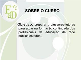 SOBRE O CURSO Objetivo:  preparar professores-tutores para atuar na formação continuada dos profissionais da educação da rede pública estadual.  