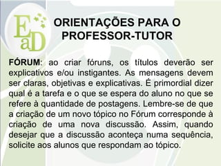 ORIENTAÇÕES PARA O PROFESSOR-TUTOR FÓRUM : ao criar fóruns, os títulos deverão ser explicativos e/ou instigantes. As mensagens devem ser claras, objetivas e explicativas. É primordial dizer qual é a tarefa e o que se espera do aluno no que se refere à quantidade de postagens. Lembre-se de que a criação de um novo tópico no Fórum corresponde à criação de uma nova discussão. Assim, quando desejar que a discussão aconteça numa sequência, solicite aos alunos que respondam ao tópico. 