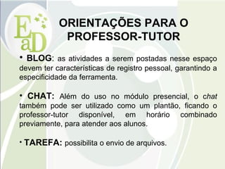 ORIENTAÇÕES PARA O PROFESSOR-TUTOR BLOG :  as atividades a serem postadas nesse espaço devem ter características de registro pessoal, garantindo a especificidade da ferramenta. CHAT:  Além do uso no módulo presencial, o c hat  também pode ser utilizado como um plantão, ficando o professor-tutor disponível, em horário combinado previamente, para atender aos alunos. TAREFA:  possibilita o envio de arquivos. 
