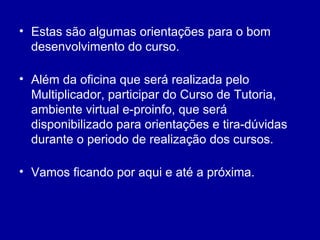 • Estas são algumas orientações para o bom
desenvolvimento do curso.
• Além da oficina que será realizada pelo
Multiplicador, participar do Curso de Tutoria,
ambiente virtual e-proinfo, que será
disponibilizado para orientações e tira-dúvidas
durante o periodo de realização dos cursos.
• Vamos ficando por aqui e até a próxima.
 