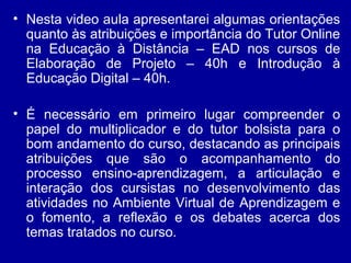 • Nesta video aula apresentarei algumas orientações
quanto às atribuições e importância do Tutor Online
na Educação à Distância – EAD nos cursos de
Elaboração de Projeto – 40h e Introdução à
Educação Digital – 40h.
• É necessário em primeiro lugar compreender o
papel do multiplicador e do tutor bolsista para o
bom andamento do curso, destacando as principais
atribuições que são o acompanhamento do
processo ensino-aprendizagem, a articulação e
interação dos cursistas no desenvolvimento das
atividades no Ambiente Virtual de Aprendizagem e
o fomento, a reflexão e os debates acerca dos
temas tratados no curso.
 