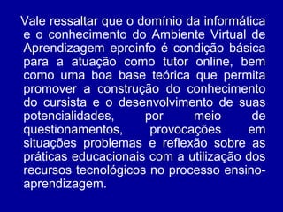 Vale ressaltar que o domínio da informática
e o conhecimento do Ambiente Virtual de
Aprendizagem eproinfo é condição básica
para a atuação como tutor online, bem
como uma boa base teórica que permita
promover a construção do conhecimento
do cursista e o desenvolvimento de suas
potencialidades, por meio de
questionamentos, provocações em
situações problemas e reflexão sobre as
práticas educacionais com a utilização dos
recursos tecnológicos no processo ensino-
aprendizagem.
 