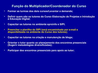 Função do Multiplicador/Coordenador do Curso
• Formar as turmas dos dois cursos/Levantar a demanda;
• Definir quem são os tutores do Curso Elaboração de Projetos e Introdução
à Educação Digital;
• Capacitar os tutores no ambiente eproinfo e SIPI;
• Preencher a planilha do SIPI (será encaminhada por e-mail e
disponibilizada no ambiente do Curso dos tutores);
• Capacitar os tutores na criação e manutenção de blogs;
• Orientar o tutor quanto ao planejamento dos encontros presenciais
(Sugerir metodologias diversificadas);
• Participar dos encontros presenciais para apoio ao tutor;
 