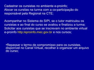Cadastrar os cursistas no ambiente e-proinfo;
Alocar os cursitas na turma com a co-participação do
responsável pela Regional na CTE;
Acompanhar no Sistema do SIPI, se o tutor matriculou os
cursistas e ao final do curso se avaliou e finalizou a turma;
Solicitar aos cursistas que se inscrevam no ambiente virtual
e-proinfo http:/eproinfo.mec.gov.br e nos cursos;
•Repassar o termo de compromisso para os cursistas,
disponível no Canal Virtual, recolher e organizar um arquivo
do curso;
 