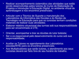 • Realizar acompanhamento sistemático das atividades que estão
sendo desenvolvidas pelos tutores do Curso de Elaboração de
Projetos e Introdução à Educação Digital, no ambiente virtual de
aprendizagem e nos encontros presenciais;
• Articular com o Técnico de Suporte a manutenção dos
Laboratórios de Informática das Escolas e do Núcleo de
Tecnologia na Educação para que os cursistas tenham condições
materiais de realizar suas atividades;
• Elaborar relatório situacional das turmas sob sua responsabilidade
para ser encaminhado à CTE;
• Orientar, acompanhar e tirar as dúvidas do tutor bolsista;
• Ser o co-responsável pelo desenvolvimento do curso sob sua
responsabilidade;
• Auxiliar os Tutores no agendamento dos Laboratórios
(escolas/NTE) para os encontros presenciais;
• Aos Multiplicadores que serão tutores, o atendimento aos seus
cursistas deverá ser feito fora do seu horário de trabalho.
 