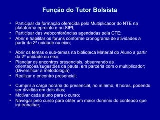 Função do Tutor Bolsista
• Participar da formação oferecida pelo Multiplicador do NTE na
plataforma eproinfo e no SIPI;
• Participar das webconferências agendadas pela CTE;
• Abrir e habilitar os fóruns conforme cronograma de atividades a
partir da 2ª unidade ou eixo;
• Abrir os temas e sub-temas na biblioteca Material do Aluno a partir
da 2ª unidade ou eixo;
• Planejar os encontros presenciais, observando as
orientações/sugestões da pauta, em parceria com o multiplicador;
(Diversificar a metodologia)
• Realizar o encontro presencial;
• Cumprir a carga horária do presencial, no mínimo, 8 horas, podendo
ser dividida em dois dias;
• Motivar cada aluno para o curso;
• Navegar pelo curso para obter um maior domínio do conteúdo que
irá trabalhar;
 