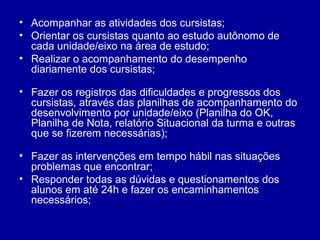• Acompanhar as atividades dos cursistas;
• Orientar os cursistas quanto ao estudo autônomo de
cada unidade/eixo na área de estudo;
• Realizar o acompanhamento do desempenho
diariamente dos cursistas;
• Fazer os registros das dificuldades e progressos dos
cursistas, através das planilhas de acompanhamento do
desenvolvimento por unidade/eixo (Planilha do OK,
Planilha de Nota, relatório Situacional da turma e outras
que se fizerem necessárias);
• Fazer as intervenções em tempo hábil nas situações
problemas que encontrar;
• Responder todas as dúvidas e questionamentos dos
alunos em até 24h e fazer os encaminhamentos
necessários;
 