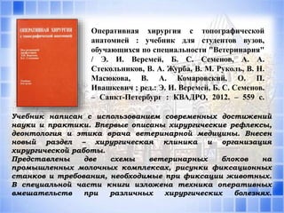 Оперативная хирургия с топографической
анатомией : учебник для студентов вузов,
обучающихся по специальности "Ветеринария"
/ Э. И. Веремей, Б. С. Семенов, А. А.
Стекольников, В. А. Журба, В. М. Руколь, В. Н.
Масюкова, В. А. Комаровский, О. П.
Ивашкевич ; ред.: Э. И. Веремей, Б. С. Семенов.
– Санкт-Петербург : КВАДРО, 2012. – 559 с.
Учебник написан с использованием современных достижений
науки и практики. Впервые описаны хирургические рефлексы,
деонтология и этика врача ветеринарной медицины. Внесен
новый раздел – хирургическая клиника и организация
хирургической работы.
Представлены две схемы ветеринарных блоков на
промышленных молочных комплексах, рисунки фиксационных
станков и требования, необходимые при фиксации животных.
В специальной части книги изложена техника оперативных
вмешательств при различных хирургических болезнях.
 