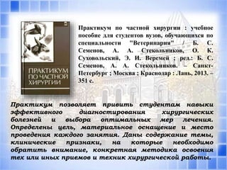 Практикум по частной хирургии : учебное
пособие для студентов вузов, обучающихся по
специальности "Ветеринария" / Б. С.
Семенов, А. А. Стекольников, О. К.
Суховольский, Э. И. Веремей ; ред.: Б. С.
Семенов, А. А. Стекольников. – Санкт-
Петербург ; Москва ; Краснодар : Лань, 2013. –
351 с.
Практикум позволяет привить студентам навыки
эффективного диагностирования хирургических
болезней и выбора оптимальных мер лечения.
Определены цель, материальное оснащение и место
проведения каждого занятия. Даны содержание темы,
клинические признаки, на которые необходимо
обратить внимание, конкретная методика освоения
тех или иных приемов и техник хирургической работы.
 