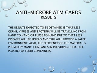 ANTI-MICROBE ATM CARDS
RESULTS
THE RESULTS EXPECTED TO BE OBTAINED IS THAT LESS
GERMS, VIRUSES AND BACTERIA WILL BE TRAVELLING FROM
HAND TO HAND OR PURSE TO HAND DUE TO THAT LESS
DISEASES WILL BE SPREAD AND THIS WILL PROVIDE A SAFER
ENVIRONMENT. ALSO, THE EFFICIENCY OF THE MATERIAL IS
PROVED BY MANY COMPANIES IN PROVIDING GERM-FREE
PLASTICS AS FOOD CONTAINERS.
 
