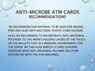 ANTI-MICROBE ATM CARDS
RECOMMENDATIONS
WE RECOMMEND OUR MATERIAL TO BE USED FOR MAKING
PENS AND ALSO ANTI-BACTERIAL PLASTIC CARD HOLDERS .
ALSO, WE RECOMMEND TO INCORPORATE ANTI-MICROBIAL
POLYMERS TO THE MONEY HOLDING LAYERS OF THE POUCH
OR THE WALLETS THAT IS A BREEDING ENVIRONMENT FOR
THE GERMS. WE CAN ALSO EMPLOY A CARD CLEANING
DISPENSER WITH ANTI-MICROBIAL POLYMER SOLUTION
INTEGRATED WITH THE ATM MACHINES.
 