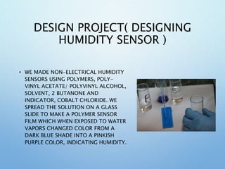 DESIGN PROJECT( DESIGNING
HUMIDITY SENSOR )
• WE MADE NON-ELECTRICAL HUMIDITY
SENSORS USING POLYMERS, POLY-
VINYL ACETATE/ POLYVINYL ALCOHOL,
SOLVENT, 2 BUTANONE AND
INDICATOR, COBALT CHLORIDE. WE
SPREAD THE SOLUTION ON A GLASS
SLIDE TO MAKE A POLYMER SENSOR
FILM WHICH WHEN EXPOSED TO WATER
VAPORS CHANGED COLOR FROM A
DARK BLUE SHADE INTO A PINKISH
PURPLE COLOR, INDICATING HUMIDITY.
 