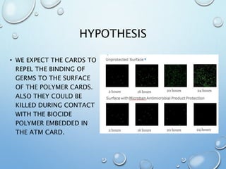 HYPOTHESIS
• WE EXPECT THE CARDS TO
REPEL THE BINDING OF
GERMS TO THE SURFACE
OF THE POLYMER CARDS.
ALSO THEY COULD BE
KILLED DURING CONTACT
WITH THE BIOCIDE
POLYMER EMBEDDED IN
THE ATM CARD.
 