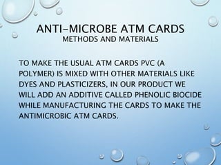 ANTI-MICROBE ATM CARDS
METHODS AND MATERIALS
TO MAKE THE USUAL ATM CARDS PVC (A
POLYMER) IS MIXED WITH OTHER MATERIALS LIKE
DYES AND PLASTICIZERS, IN OUR PRODUCT WE
WILL ADD AN ADDITIVE CALLED PHENOLIC BIOCIDE
WHILE MANUFACTURING THE CARDS TO MAKE THE
ANTIMICROBIC ATM CARDS.
 