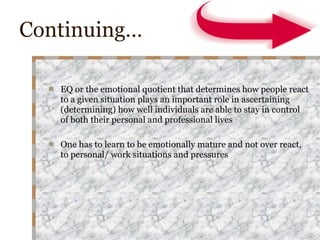 Continuing… EQ or the emotional quotient that determines how people react to a given situation plays an important role in ascertaining (determining) how well individuals are able to stay in control of both their personal and professional lives One has to learn to be emotionally mature and not over react, to personal/ work situations and pressures 