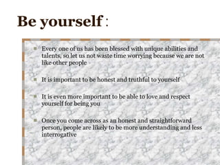Be yourself  : Every one of us has been blessed with unique abilities and talents, so let us not waste time worrying because we are not like other people It is important to be honest and truthful to yourself It is even more important to be able to love and respect yourself for being you Once you come across as an honest and straightforward person, people are likely to be more understanding and less interrogative 