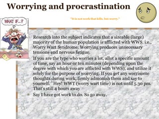 Worrying and procrastination "It is not work that kills, but worry." Research into the subject indicates that a sizeable (large) majority of the human population is afflicted with WWS. i.e., Worry Wart Syndrome. Worrying produces unnecessary tensions and nervous fatigue. If you are the type who worries a lot, allot a specific amount of time, say an hour or ten minutes (depending upon the degree with which you are afflicted with WWS), and utilize it solely for the purpose of worrying. If you get any worrisome thoughts during work, firmly admonish them and say to yourself. `Hey! WWT (worry wart time) is not until 5.30 pm. That's still 4 hours away  Say I have got work to do. So go away. 