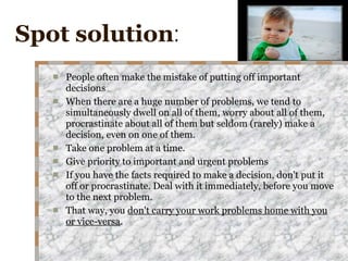 Spot solution : People often make the mistake of putting off important decisions When there are a huge number of problems, we tend to simultaneously dwell on all of them, worry about all of them, procrastinate about all of them but seldom (rarely) make a decision, even on one of them. Take one problem at a time. Give priority to important and urgent problems If you have the facts required to make a decision, don't put it off or procrastinate. Deal with it immediately, before you move to the next problem. That way, you  don't carry your work problems home with you or vice-versa . 