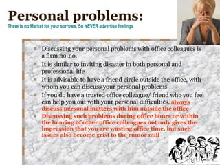 Personal problems: There is no Market for your sorrows. So NEVER advertise feelings Discussing your personal problems with office colleagues is a firm no-no. It is similar to inviting disaster in both personal and professional life It is advisable to have a friend circle outside the office, with whom you can discuss your personal problems If you do have a trusted office colleague/ friend who you feel can help you out with your personal difficulties ,  always discuss personal matters with him outside the office   Discussing such problems during office hours or within the hearing of other office colleagues not only gives the impression that you are wasting office time, but such issues also become grist to the rumor mill 