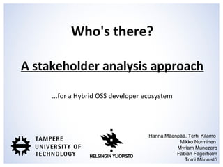 Who's there?
A stakeholder analysis approach
...for a Hybrid OSS developer ecosystem
Hanna Mäenpää, Terhi Kilamo
Mikko Nurminen
Myriam Munezero
Fabian Fagerholm
Tomi Männistö
 